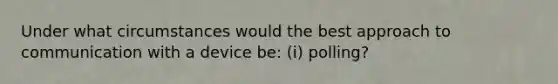 Under what circumstances would the best approach to communication with a device be: (i) polling?