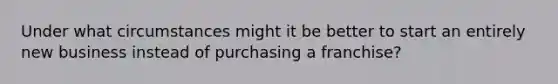 Under what circumstances might it be better to start an entirely new business instead of purchasing a franchise?