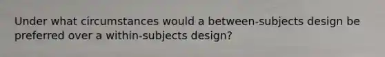 Under what circumstances would a between‐subjects design be preferred over a within‐subjects design?