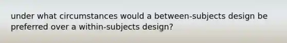 under what circumstances would a between-subjects design be preferred over a within-subjects design?