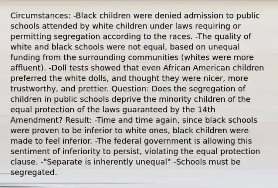 Circumstances: -Black children were denied admission to public schools attended by white children under laws requiring or permitting segregation according to the races. -The quality of white and black schools were not equal, based on unequal funding from the surrounding communities (whites were more affluent). -Doll tests showed that even African American children preferred the white dolls, and thought they were nicer, more trustworthy, and prettier. Question: Does the segregation of children in public schools deprive the minority children of the equal protection of the laws guaranteed by the 14th Amendment? Result: -Time and time again, since black schools were proven to be inferior to white ones, black children were made to feel inferior. -The federal government is allowing this sentiment of inferiority to persist, violating the equal protection clause. -"Separate is inherently unequal" -Schools must be segregated.