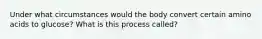 Under what circumstances would the body convert certain amino acids to glucose? What is this process called?