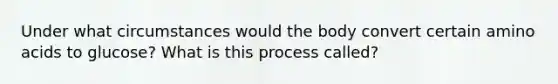 Under what circumstances would the body convert certain amino acids to glucose? What is this process called?