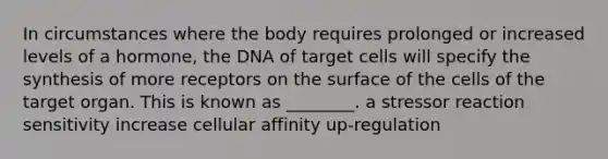 In circumstances where the body requires prolonged or increased levels of a hormone, the DNA of target cells will specify the synthesis of more receptors on the surface of the cells of the target organ. This is known as ________. a stressor reaction sensitivity increase cellular affinity up-regulation