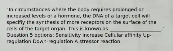 "In circumstances where the body requires prolonged or increased levels of a hormone, the DNA of a target cell will specifiy the synthesis of more receptors on the surface of the cells of the target organ. This is known as _____________________." Question 5 options: Sensitivity increase Cellular affinity Up-regulation Down-regulation A stressor reaction