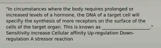 "In circumstances where the body requires prolonged or increased levels of a hormone, the DNA of a target cell will specifiy the synthesis of more receptors on the surface of the cells of the target organ. This is known as _____________________." Sensitivity increase Cellular affinity Up-regulation Down-regulation A stressor reaction