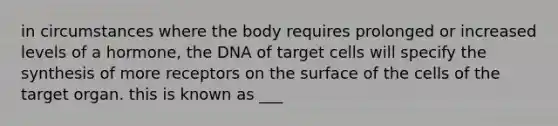 in circumstances where the body requires prolonged or increased levels of a hormone, the DNA of target cells will specify the synthesis of more receptors on the surface of the cells of the target organ. this is known as ___