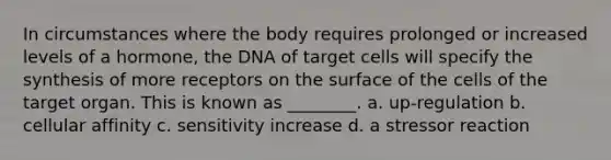 In circumstances where the body requires prolonged or increased levels of a hormone, the DNA of target cells will specify the synthesis of more receptors on the surface of the cells of the target organ. This is known as ________. a. up-regulation b. cellular affinity c. sensitivity increase d. a stressor reaction