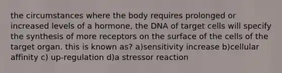 the circumstances where the body requires prolonged or increased levels of a hormone, the DNA of target cells will specify the synthesis of more receptors on the surface of the cells of the target organ. this is known as? a)sensitivity increase b)cellular affinity c) up-regulation d)a stressor reaction