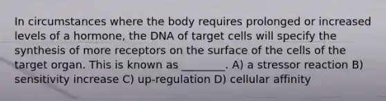 In circumstances where the body requires prolonged or increased levels of a hormone, the DNA of target cells will specify the synthesis of more receptors on the surface of the cells of the target organ. This is known as ________. A) a stressor reaction B) sensitivity increase C) up-regulation D) cellular affinity