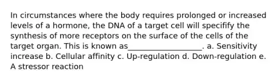 In circumstances where the body requires prolonged or increased levels of a hormone, the DNA of a target cell will specifify the synthesis of more receptors on the surface of the cells of the target organ. This is known as___________________. a. Sensitivity increase b. Cellular affinity c. Up-regulation d. Down-regulation e. A stressor reaction