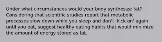 Under what circumstances would your body synthesize fat? Considering that scientific studies report that metabolic processes slow down while you sleep and don't 'kick on' again until you eat, suggest healthy eating habits that would minimize the amount of energy stored as fat.