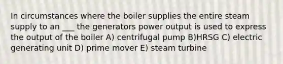 In circumstances where the boiler supplies the entire steam supply to an ___ the generators power output is used to express the output of the boiler A) centrifugal pump B)HRSG C) electric generating unit D) prime mover E) steam turbine