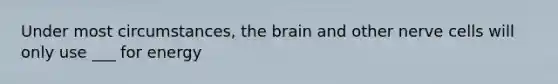 Under most circumstances, the brain and other nerve cells will only use ___ for energy