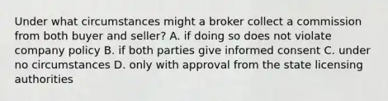 Under what circumstances might a broker collect a commission from both buyer and seller? A. if doing so does not violate company policy B. if both parties give informed consent C. under no circumstances D. only with approval from the state licensing authorities