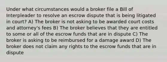 Under what circumstances would a broker file a Bill of Interpleader to resolve an escrow dispute that is being litigated in court? A) The broker is not asking to be awarded court costs and attorney's fees B) The broker believes that they are entitled to some or all of the escrow funds that are in dispute C) The broker is asking to be reimbursed for a damage award D) The broker does not claim any rights to the escrow funds that are in dispute