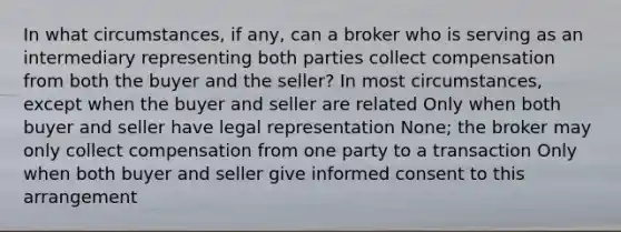 In what circumstances, if any, can a broker who is serving as an intermediary representing both parties collect compensation from both the buyer and the seller? In most circumstances, except when the buyer and seller are related Only when both buyer and seller have legal representation None; the broker may only collect compensation from one party to a transaction Only when both buyer and seller give informed consent to this arrangement