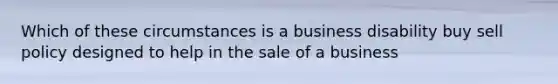 Which of these circumstances is a business disability buy sell policy designed to help in the sale of a business