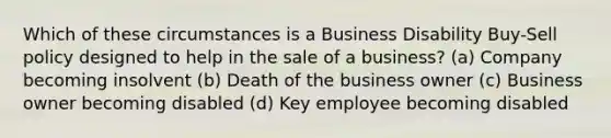 Which of these circumstances is a Business Disability Buy-Sell policy designed to help in the sale of a business? (a) Company becoming insolvent (b) Death of the business owner (c) Business owner becoming disabled (d) Key employee becoming disabled