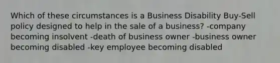 Which of these circumstances is a Business Disability Buy-Sell policy designed to help in the sale of a business? -company becoming insolvent -death of business owner -business owner becoming disabled -key employee becoming disabled