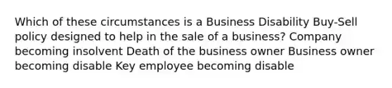 Which of these circumstances is a Business Disability Buy-Sell policy designed to help in the sale of a business? Company becoming insolvent Death of the business owner Business owner becoming disable Key employee becoming disable