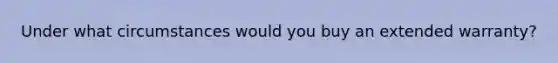 Under what circumstances would you buy an extended warranty?