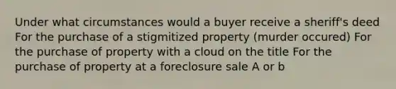 Under what circumstances would a buyer receive a sheriff's deed For the purchase of a stigmitized property (murder occured) For the purchase of property with a cloud on the title For the purchase of property at a foreclosure sale A or b