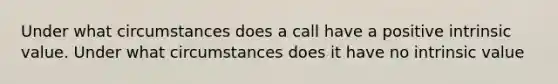 Under what circumstances does a call have a positive intrinsic value. Under what circumstances does it have no intrinsic value