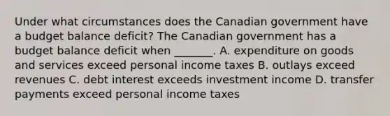 Under what circumstances does the Canadian government have a budget balance​ deficit? The Canadian government has a budget balance deficit when​ _______. A. expenditure on goods and services exceed personal income taxes B. outlays exceed revenues C. debt interest exceeds investment income D. transfer payments exceed personal income taxes