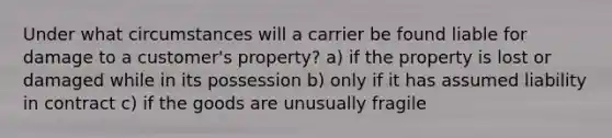 Under what circumstances will a carrier be found liable for damage to a customer's property? a) if the property is lost or damaged while in its possession b) only if it has assumed liability in contract c) if the goods are unusually fragile