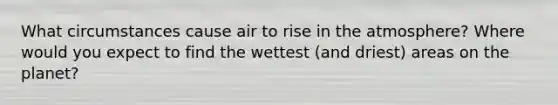 What circumstances cause air to rise in the atmosphere? Where would you expect to find the wettest (and driest) areas on the planet?