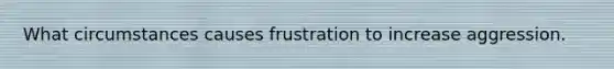 What circumstances causes frustration to increase aggression.