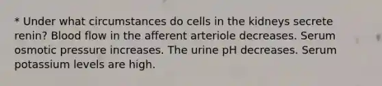 * Under what circumstances do cells in the kidneys secrete renin? Blood flow in the afferent arteriole decreases. Serum osmotic pressure increases. The urine pH decreases. Serum potassium levels are high.