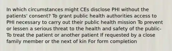 In which circumstances might CEs disclose PHI without the patients' consent? To grant public health authorities access to PHI necessary to carry out their public health mission To prevent or lessen a serious threat to the health and safety of the public- To treat the patient or another patient If requested by a close family member or the next of kin For form completion