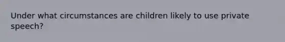 Under what circumstances are children likely to use private speech?