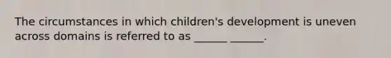 The circumstances in which children's development is uneven across domains is referred to as ______ ______.