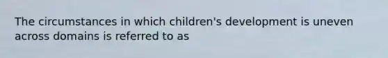 The circumstances in which children's development is uneven across domains is referred to as