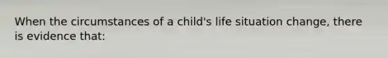 When the circumstances of a child's life situation change, there is evidence that: