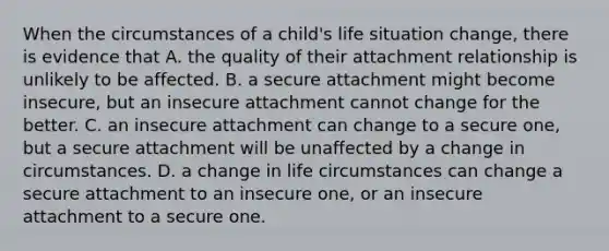 When the circumstances of a child's life situation change, there is evidence that A. the quality of their attachment relationship is unlikely to be affected. B. a secure attachment might become insecure, but an insecure attachment cannot change for the better. C. an insecure attachment can change to a secure one, but a secure attachment will be unaffected by a change in circumstances. D. a change in life circumstances can change a secure attachment to an insecure one, or an insecure attachment to a secure one.