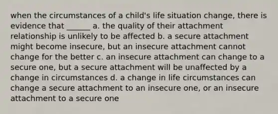 when the circumstances of a child's life situation change, there is evidence that ______ a. the quality of their attachment relationship is unlikely to be affected b. a secure attachment might become insecure, but an insecure attachment cannot change for the better c. an insecure attachment can change to a secure one, but a secure attachment will be unaffected by a change in circumstances d. a change in life circumstances can change a secure attachment to an insecure one, or an insecure attachment to a secure one