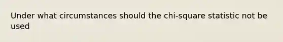 Under what circumstances should the chi-square statistic not be used