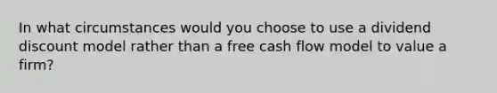 In what circumstances would you choose to use a dividend discount model rather than a free cash flow model to value a firm?