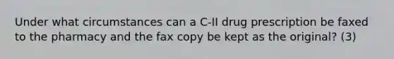 Under what circumstances can a C-II drug prescription be faxed to the pharmacy and the fax copy be kept as the original? (3)