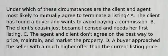 Under which of these circumstances are the client and agent most likely to mutually agree to terminate a listing? A. The client has found a buyer and wants to avoid paying a commission. B. The client's cousin just became licensed and needs her first listing. C. The agent and client don't agree on the best way to price, maintain, and market the property. D. A buyer approached the seller with a much higher offer than the current listing price.