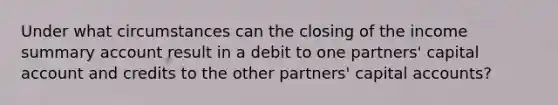 Under what circumstances can the closing of the income summary account result in a debit to one partners' capital account and credits to the other partners' capital accounts?