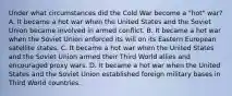 Under what circumstances did the Cold War become a "hot" war? A. It became a hot war when the United States and the Soviet Union became involved in armed conflict. B. It became a hot war when the Soviet Union enforced its will on its Eastern European satellite states. C. It became a hot war when the United States and the Soviet Union armed their Third World allies and encouraged proxy wars. D. It became a hot war when the United States and the Soviet Union established foreign military bases in Third World countries.