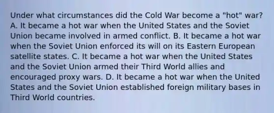 Under what circumstances did the Cold War become a "hot" war? A. It became a hot war when the United States and the Soviet Union became involved in armed conflict. B. It became a hot war when the Soviet Union enforced its will on its Eastern European satellite states. C. It became a hot war when the United States and the Soviet Union armed their Third World allies and encouraged proxy wars. D. It became a hot war when the United States and the Soviet Union established foreign military bases in Third World countries.