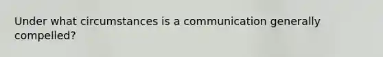 Under what circumstances is a communication generally compelled?