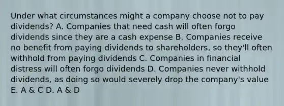 Under what circumstances might a company choose not to pay dividends? A. Companies that need cash will often forgo dividends since they are a cash expense B. Companies receive no benefit from paying dividends to shareholders, so they'll often withhold from paying dividends C. Companies in financial distress will often forgo dividends D. Companies never withhold dividends, as doing so would severely drop the company's value E. A & C D. A & D