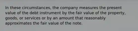 In these circumstances, the company measures the present value of the debt instrument by the fair value of the property, goods, or services or by an amount that reasonably approximates the fair value of the note.